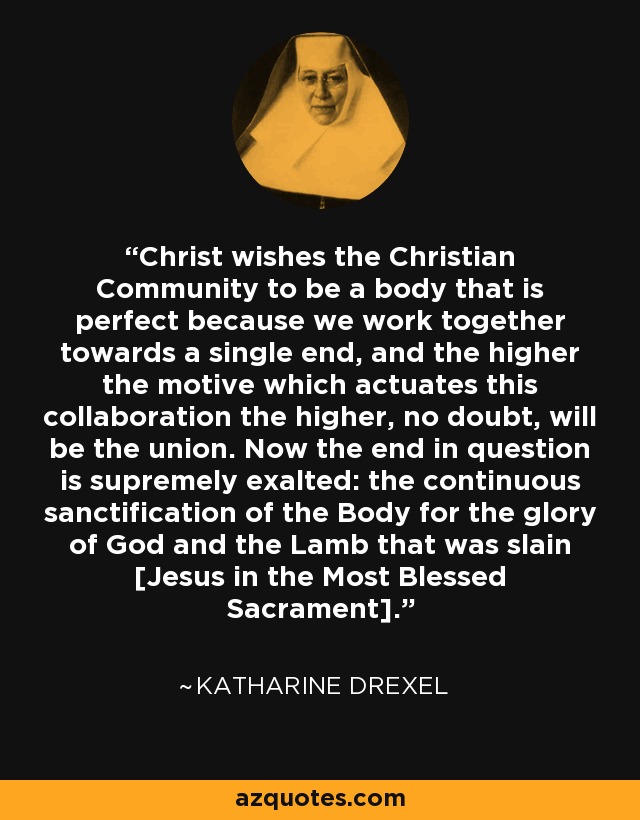 Christ wishes the Christian Community to be a body that is perfect because we work together towards a single end, and the higher the motive which actuates this collaboration the higher, no doubt, will be the union. Now the end in question is supremely exalted: the continuous sanctification of the Body for the glory of God and the Lamb that was slain [Jesus in the Most Blessed Sacrament]. - Katharine Drexel