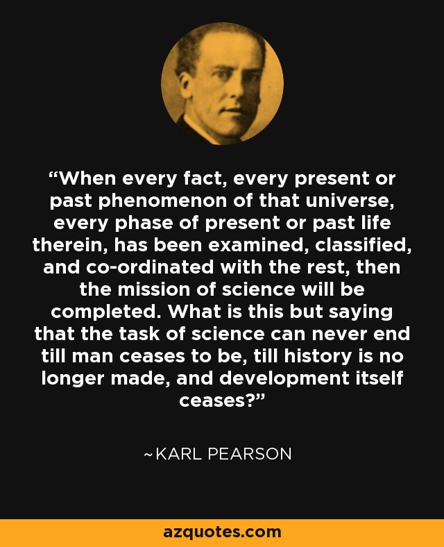 When every fact, every present or past phenomenon of that universe, every phase of present or past life therein, has been examined, classified, and co-ordinated with the rest, then the mission of science will be completed. What is this but saying that the task of science can never end till man ceases to be, till history is no longer made, and development itself ceases? - Karl Pearson