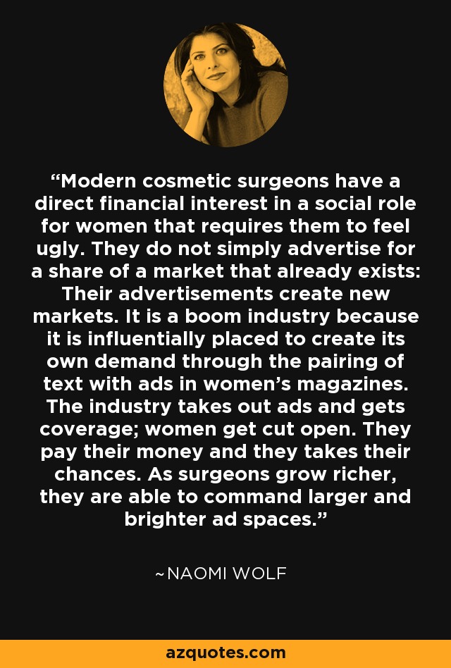 Modern cosmetic surgeons have a direct financial interest in a social role for women that requires them to feel ugly. They do not simply advertise for a share of a market that already exists: Their advertisements create new markets. It is a boom industry because it is influentially placed to create its own demand through the pairing of text with ads in women's magazines. The industry takes out ads and gets coverage; women get cut open. They pay their money and they takes their chances. As surgeons grow richer, they are able to command larger and brighter ad spaces. - Naomi Wolf