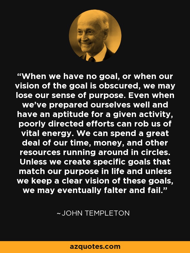When we have no goal, or when our vision of the goal is obscured, we may lose our sense of purpose. Even when we've prepared ourselves well and have an aptitude for a given activity, poorly directed efforts can rob us of vital energy. We can spend a great deal of our time, money, and other resources running around in circles. Unless we create specific goals that match our purpose in life and unless we keep a clear vision of these goals, we may eventually falter and fail. - John Templeton