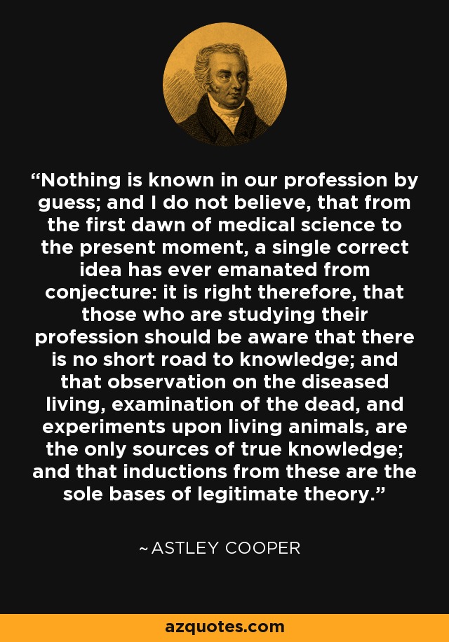 Nothing is known in our profession by guess; and I do not believe, that from the first dawn of medical science to the present moment, a single correct idea has ever emanated from conjecture: it is right therefore, that those who are studying their profession should be aware that there is no short road to knowledge; and that observation on the diseased living, examination of the dead, and experiments upon living animals, are the only sources of true knowledge; and that inductions from these are the sole bases of legitimate theory. - Astley Cooper