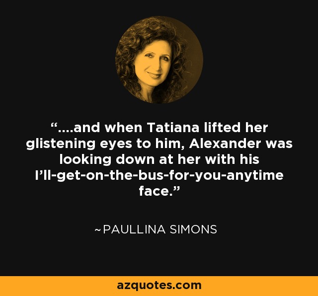 ....and when Tatiana lifted her glistening eyes to him, Alexander was looking down at her with his I’ll-get-on-the-bus-for-you-anytime face. - Paullina Simons