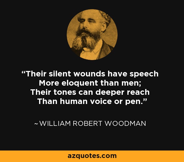 Their silent wounds have speech More eloquent than men; Their tones can deeper reach Than human voice or pen. - William Robert Woodman