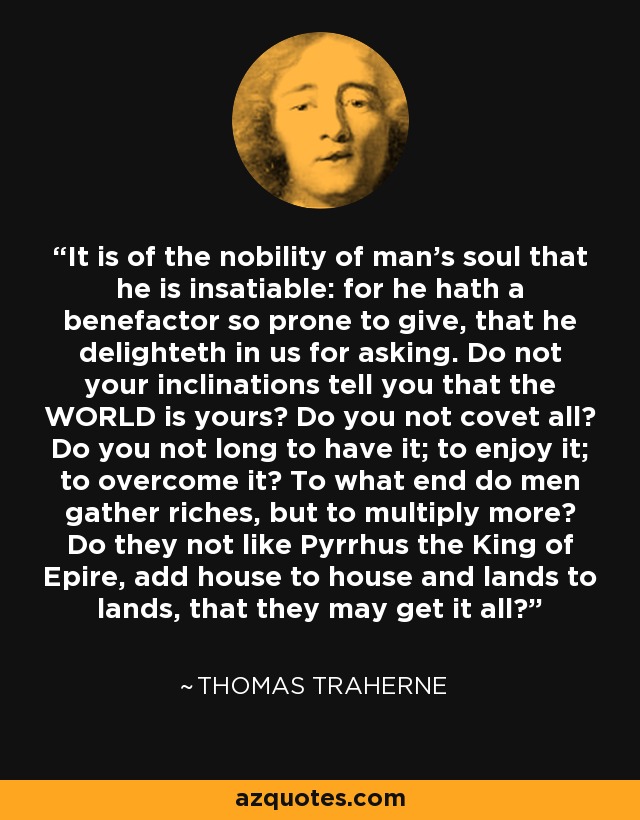 It is of the nobility of man's soul that he is insatiable: for he hath a benefactor so prone to give, that he delighteth in us for asking. Do not your inclinations tell you that the WORLD is yours? Do you not covet all? Do you not long to have it; to enjoy it; to overcome it? To what end do men gather riches, but to multiply more? Do they not like Pyrrhus the King of Epire, add house to house and lands to lands, that they may get it all? - Thomas Traherne