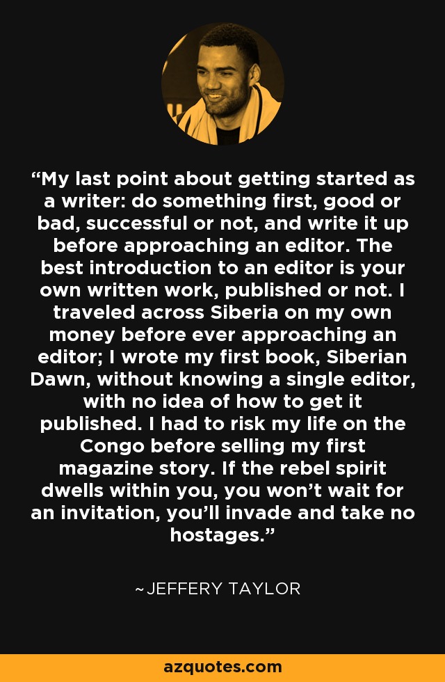 My last point about getting started as a writer: do something first, good or bad, successful or not, and write it up before approaching an editor. The best introduction to an editor is your own written work, published or not. I traveled across Siberia on my own money before ever approaching an editor; I wrote my first book, Siberian Dawn, without knowing a single editor, with no idea of how to get it published. I had to risk my life on the Congo before selling my first magazine story. If the rebel spirit dwells within you, you won't wait for an invitation, you'll invade and take no hostages. - Jeffery Taylor