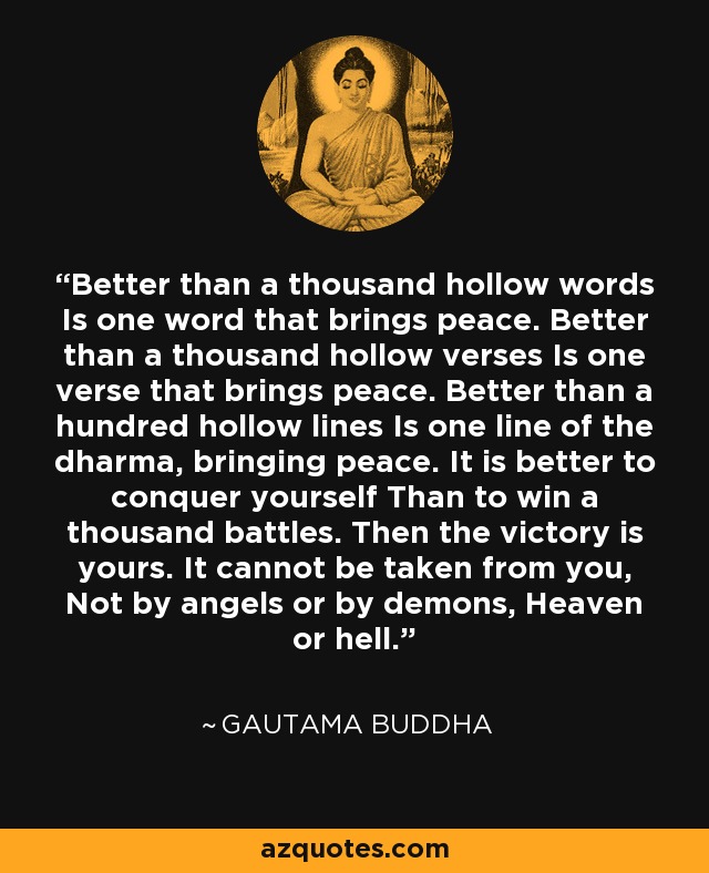 Better than a thousand hollow words Is one word that brings peace. Better than a thousand hollow verses Is one verse that brings peace. Better than a hundred hollow lines Is one line of the dharma, bringing peace. It is better to conquer yourself Than to win a thousand battles. Then the victory is yours. It cannot be taken from you, Not by angels or by demons, Heaven or hell. - Gautama Buddha