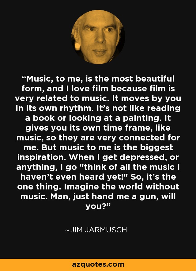 Music, to me, is the most beautiful form, and I love film because film is very related to music. It moves by you in its own rhythm. It's not like reading a book or looking at a painting. It gives you its own time frame, like music, so they are very connected for me. But music to me is the biggest inspiration. When I get depressed, or anything, I go 