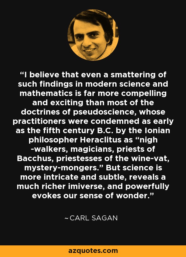 I believe that even a smattering of such findings in modern science and mathematics is far more compelling and exciting than most of the doctrines of pseudoscience, whose practitioners were condemned as early as the fifth century B.C. by the Ionian philosopher Heraclitus as “nigh -walkers, magicians, priests of Bacchus, priestesses of the wine-vat, mystery-mongers.” But science is more intricate and subtle, reveals a much richer imiverse, and powerfully evokes our sense of wonder. - Carl Sagan