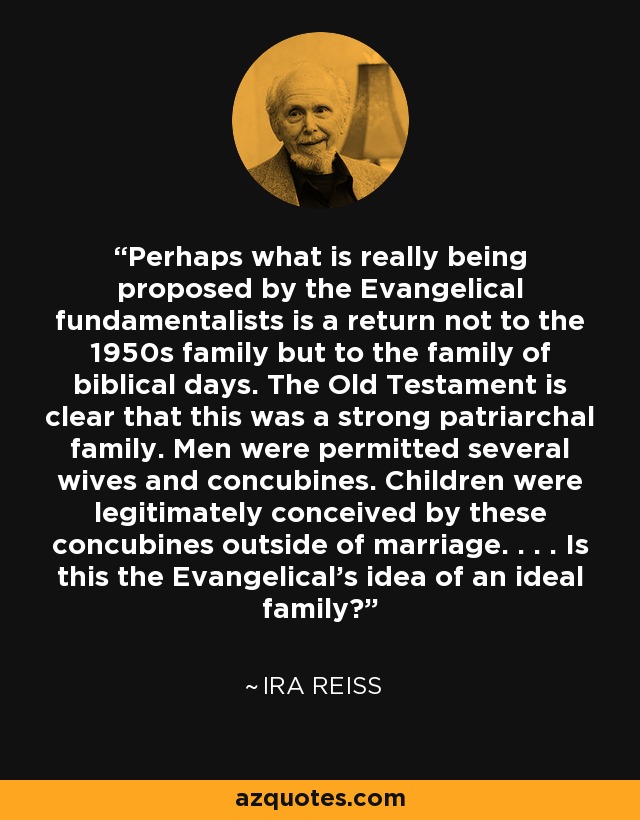 Perhaps what is really being proposed by the Evangelical fundamentalists is a return not to the 1950s family but to the family of biblical days. The Old Testament is clear that this was a strong patriarchal family. Men were permitted several wives and concubines. Children were legitimately conceived by these concubines outside of marriage. . . . Is this the Evangelical's idea of an ideal family? - Ira Reiss