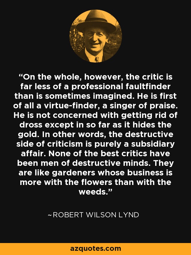 On the whole, however, the critic is far less of a professional faultfinder than is sometimes imagined. He is first of all a virtue-finder, a singer of praise. He is not concerned with getting rid of dross except in so far as it hides the gold. In other words, the destructive side of criticism is purely a subsidiary affair. None of the best critics have been men of destructive minds. They are like gardeners whose business is more with the flowers than with the weeds. - Robert Wilson Lynd