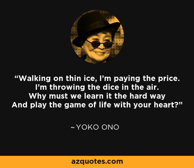 Walking on thin ice, I'm paying the price. I'm throwing the dice in the air. Why must we learn it the hard way And play the game of life with your heart? - Yoko Ono
