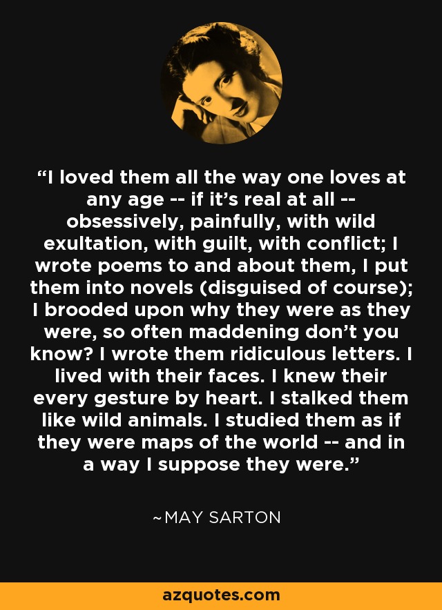 I loved them all the way one loves at any age -- if it's real at all -- obsessively, painfully, with wild exultation, with guilt, with conflict; I wrote poems to and about them, I put them into novels (disguised of course); I brooded upon why they were as they were, so often maddening don't you know? I wrote them ridiculous letters. I lived with their faces. I knew their every gesture by heart. I stalked them like wild animals. I studied them as if they were maps of the world -- and in a way I suppose they were. - May Sarton