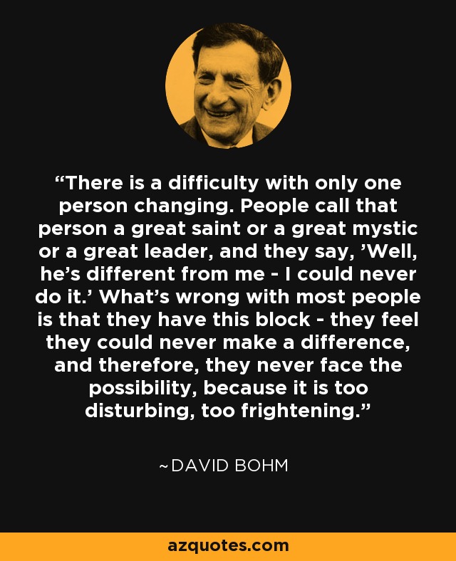 There is a difficulty with only one person changing. People call that person a great saint or a great mystic or a great leader, and they say, 'Well, he's different from me - I could never do it.' What's wrong with most people is that they have this block - they feel they could never make a difference, and therefore, they never face the possibility, because it is too disturbing, too frightening. - David Bohm