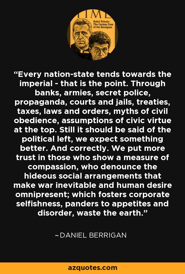 Every nation-state tends towards the imperial - that is the point. Through banks, armies, secret police, propaganda, courts and jails, treaties, taxes, laws and orders, myths of civil obedience, assumptions of civic virtue at the top. Still it should be said of the political left, we expect something better. And correctly. We put more trust in those who show a measure of compassion, who denounce the hideous social arrangements that make war inevitable and human desire omnipresent; which fosters corporate selfishness, panders to appetites and disorder, waste the earth. - Daniel Berrigan