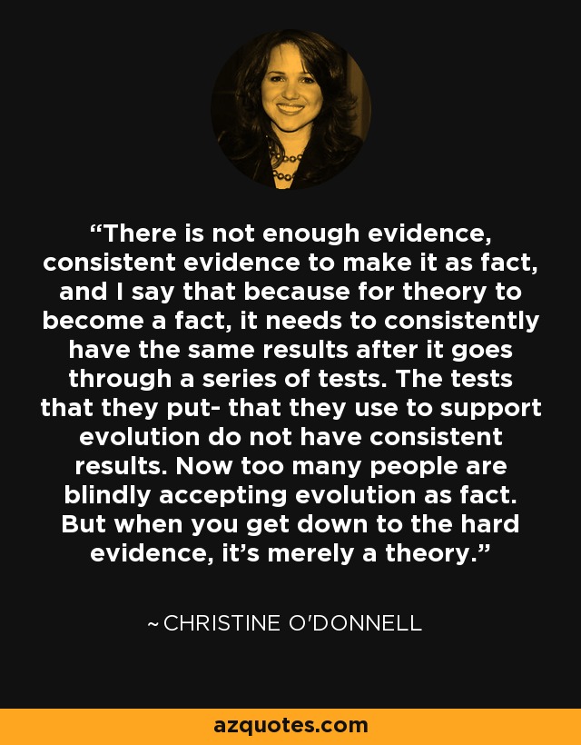 There is not enough evidence, consistent evidence to make it as fact, and I say that because for theory to become a fact, it needs to consistently have the same results after it goes through a series of tests. The tests that they put- that they use to support evolution do not have consistent results. Now too many people are blindly accepting evolution as fact. But when you get down to the hard evidence, it's merely a theory. - Christine O'Donnell