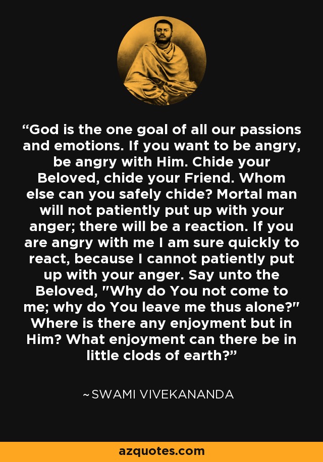 God is the one goal of all our passions and emotions. If you want to be angry, be angry with Him. Chide your Beloved, chide your Friend. Whom else can you safely chide? Mortal man will not patiently put up with your anger; there will be a reaction. If you are angry with me I am sure quickly to react, because I cannot patiently put up with your anger. Say unto the Beloved, 