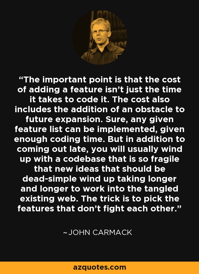 The important point is that the cost of adding a feature isn't just the time it takes to code it. The cost also includes the addition of an obstacle to future expansion. Sure, any given feature list can be implemented, given enough coding time. But in addition to coming out late, you will usually wind up with a codebase that is so fragile that new ideas that should be dead-simple wind up taking longer and longer to work into the tangled existing web. The trick is to pick the features that don't fight each other. - John Carmack