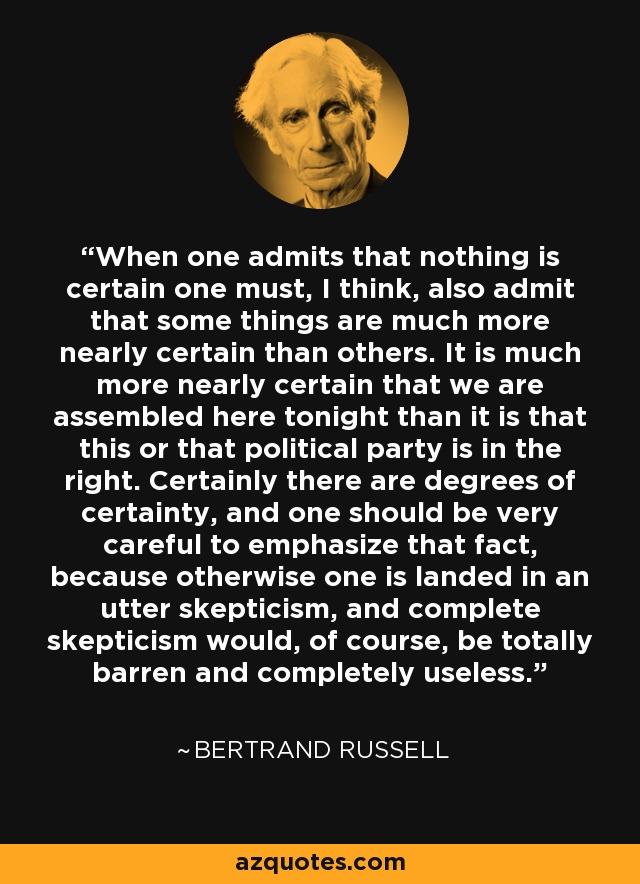 When one admits that nothing is certain one must, I think, also admit that some things are much more nearly certain than others. It is much more nearly certain that we are assembled here tonight than it is that this or that political party is in the right. Certainly there are degrees of certainty, and one should be very careful to emphasize that fact, because otherwise one is landed in an utter skepticism, and complete skepticism would, of course, be totally barren and completely useless. - Bertrand Russell