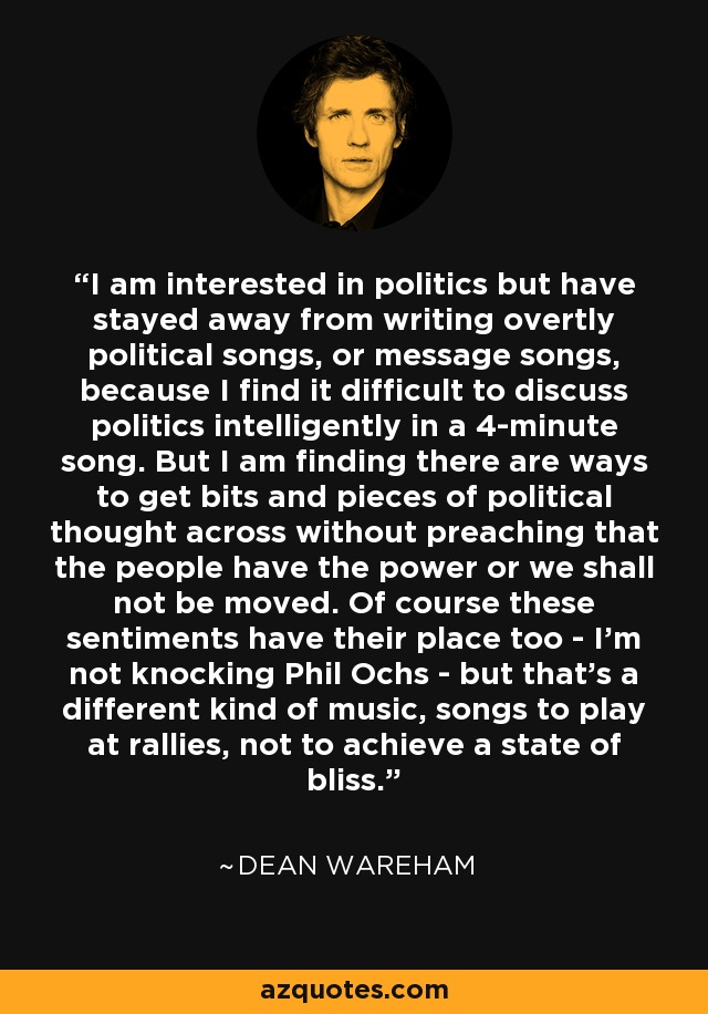 I am interested in politics but have stayed away from writing overtly political songs, or message songs, because I find it difficult to discuss politics intelligently in a 4-minute song. But I am finding there are ways to get bits and pieces of political thought across without preaching that the people have the power or we shall not be moved. Of course these sentiments have their place too - I'm not knocking Phil Ochs - but that's a different kind of music, songs to play at rallies, not to achieve a state of bliss. - Dean Wareham