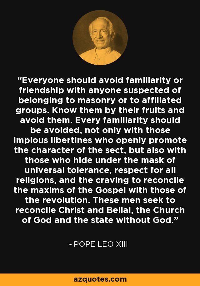 Everyone should avoid familiarity or friendship with anyone suspected of belonging to masonry or to affiliated groups. Know them by their fruits and avoid them. Every familiarity should be avoided, not only with those impious libertines who openly promote the character of the sect, but also with those who hide under the mask of universal tolerance, respect for all religions, and the craving to reconcile the maxims of the Gospel with those of the revolution. These men seek to reconcile Christ and Belial, the Church of God and the state without God. - Pope Leo XIII