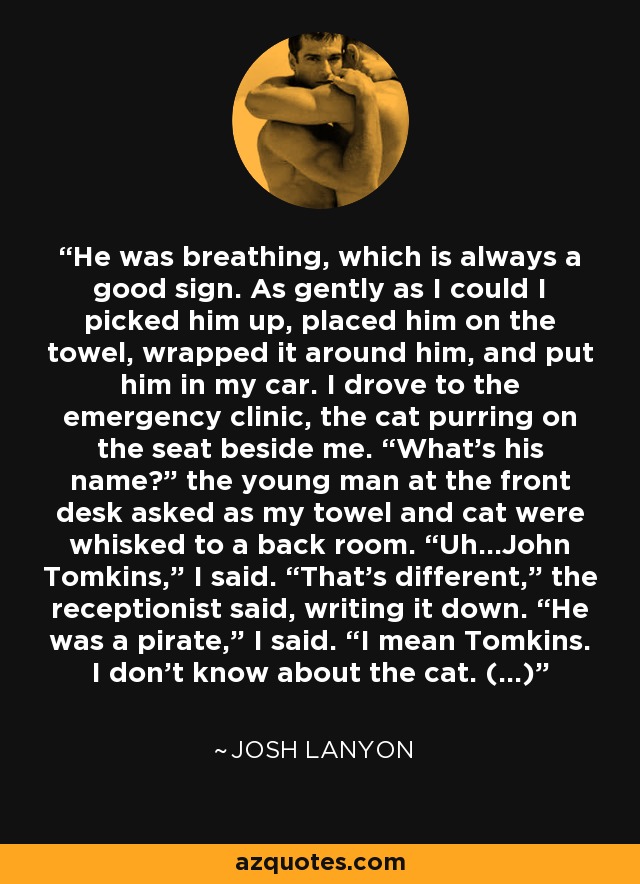 He was breathing, which is always a good sign. As gently as I could I picked him up, placed him on the towel, wrapped it around him, and put him in my car. I drove to the emergency clinic, the cat purring on the seat beside me. “What’s his name?” the young man at the front desk asked as my towel and cat were whisked to a back room. “Uh…John Tomkins,” I said. “That’s different,” the receptionist said, writing it down. “He was a pirate,” I said. “I mean Tomkins. I don’t know about the cat. (...) - Josh Lanyon