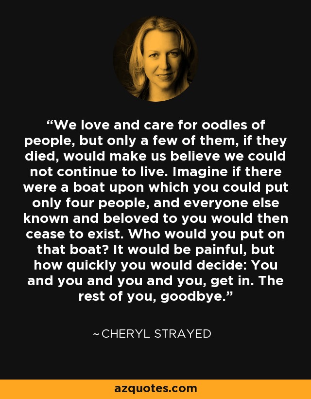 We love and care for oodles of people, but only a few of them, if they died, would make us believe we could not continue to live. Imagine if there were a boat upon which you could put only four people, and everyone else known and beloved to you would then cease to exist. Who would you put on that boat? It would be painful, but how quickly you would decide: You and you and you and you, get in. The rest of you, goodbye. - Cheryl Strayed