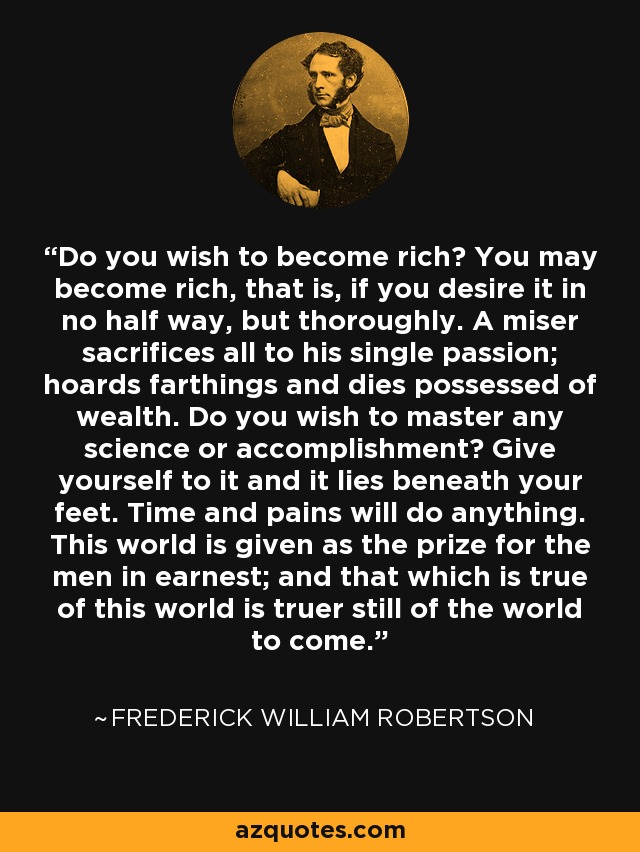 Do you wish to become rich? You may become rich, that is, if you desire it in no half way, but thoroughly. A miser sacrifices all to his single passion; hoards farthings and dies possessed of wealth. Do you wish to master any science or accomplishment? Give yourself to it and it lies beneath your feet. Time and pains will do anything. This world is given as the prize for the men in earnest; and that which is true of this world is truer still of the world to come. - Frederick William Robertson