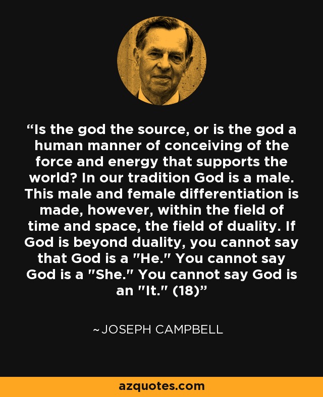 Is the god the source, or is the god a human manner of conceiving of the force and energy that supports the world? In our tradition God is a male. This male and female differentiation is made, however, within the field of time and space, the field of duality. If God is beyond duality, you cannot say that God is a 