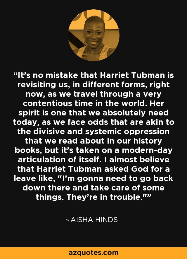 It's no mistake that Harriet Tubman is revisiting us, in different forms, right now, as we travel through a very contentious time in the world. Her spirit is one that we absolutely need today, as we face odds that are akin to the divisive and systemic oppression that we read about in our history books, but it's taken on a modern-day articulation of itself. I almost believe that Harriet Tubman asked God for a leave like, 