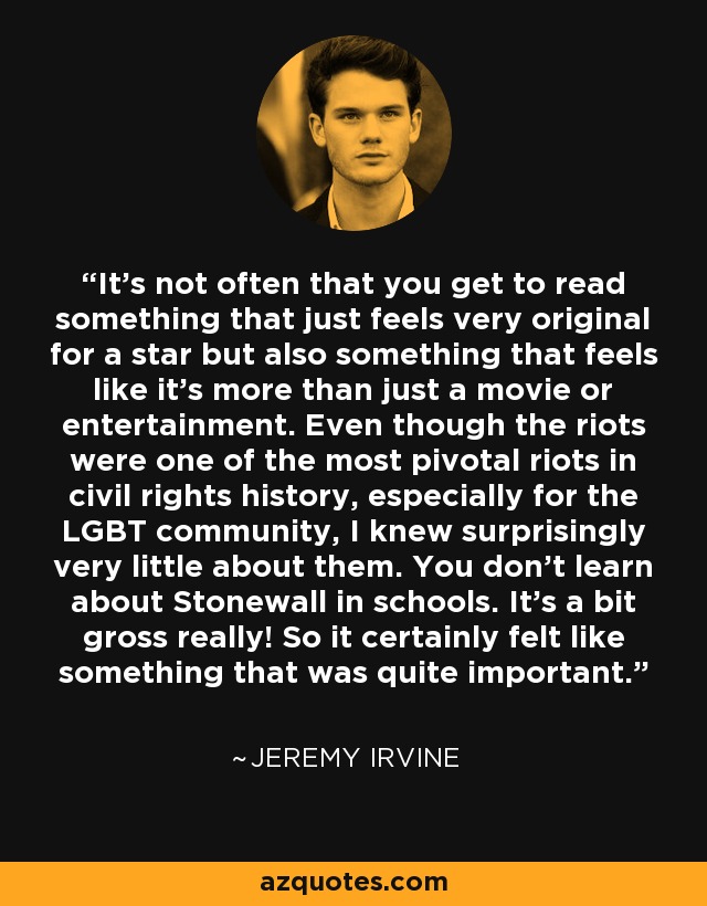It's not often that you get to read something that just feels very original for a star but also something that feels like it's more than just a movie or entertainment. Even though the riots were one of the most pivotal riots in civil rights history, especially for the LGBT community, I knew surprisingly very little about them. You don't learn about Stonewall in schools. It's a bit gross really! So it certainly felt like something that was quite important. - Jeremy Irvine