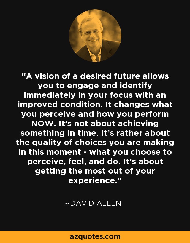 A vision of a desired future allows you to engage and identify immediately in your focus with an improved condition. It changes what you perceive and how you perform NOW. It's not about achieving something in time. It's rather about the quality of choices you are making in this moment - what you choose to perceive, feel, and do. It's about getting the most out of your experience. - David Allen