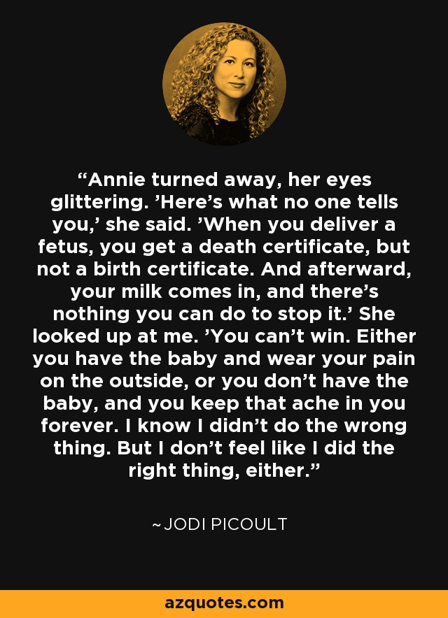 Annie turned away, her eyes glittering. 'Here's what no one tells you,' she said. 'When you deliver a fetus, you get a death certificate, but not a birth certificate. And afterward, your milk comes in, and there's nothing you can do to stop it.' She looked up at me. 'You can't win. Either you have the baby and wear your pain on the outside, or you don't have the baby, and you keep that ache in you forever. I know I didn't do the wrong thing. But I don't feel like I did the right thing, either. - Jodi Picoult