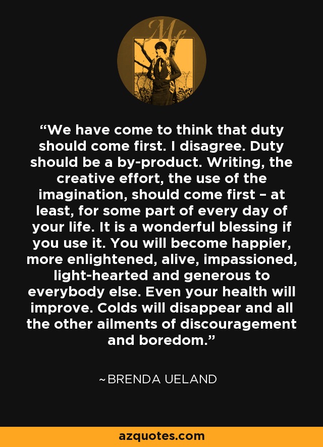 We have come to think that duty should come first. I disagree. Duty should be a by-product. Writing, the creative effort, the use of the imagination, should come first – at least, for some part of every day of your life. It is a wonderful blessing if you use it. You will become happier, more enlightened, alive, impassioned, light-hearted and generous to everybody else. Even your health will improve. Colds will disappear and all the other ailments of discouragement and boredom. - Brenda Ueland