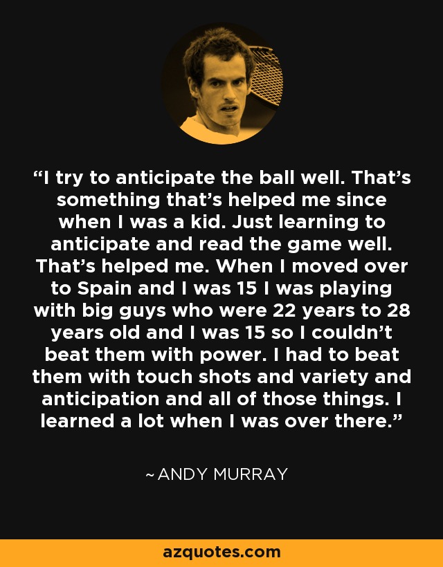 I try to anticipate the ball well. That's something that's helped me since when I was a kid. Just learning to anticipate and read the game well. That's helped me. When I moved over to Spain and I was 15 I was playing with big guys who were 22 years to 28 years old and I was 15 so I couldn't beat them with power. I had to beat them with touch shots and variety and anticipation and all of those things. I learned a lot when I was over there. - Andy Murray