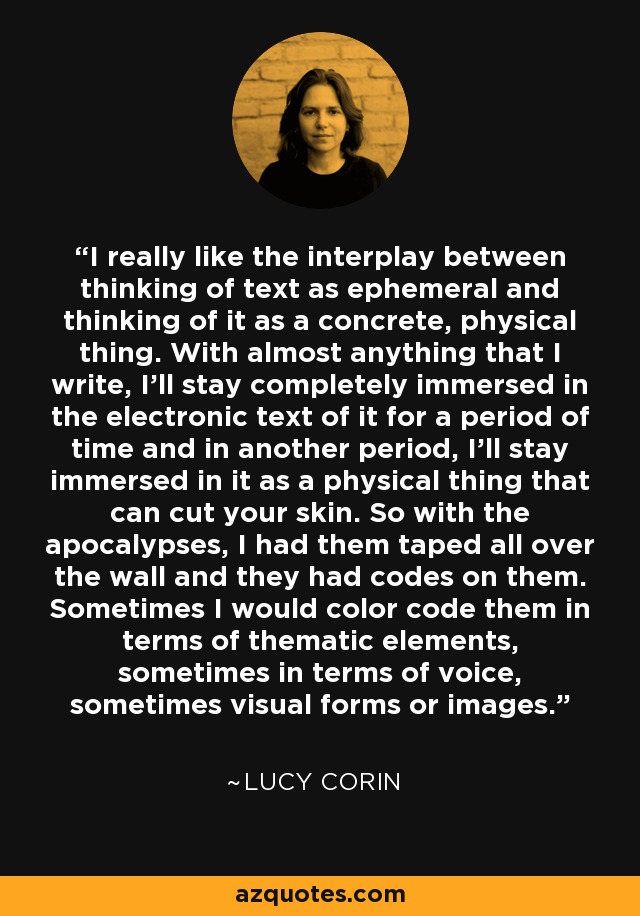 I really like the interplay between thinking of text as ephemeral and thinking of it as a concrete, physical thing. With almost anything that I write, I'll stay completely immersed in the electronic text of it for a period of time and in another period, I'll stay immersed in it as a physical thing that can cut your skin. So with the apocalypses, I had them taped all over the wall and they had codes on them. Sometimes I would color code them in terms of thematic elements, sometimes in terms of voice, sometimes visual forms or images. - Lucy Corin