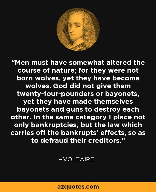 Men must have somewhat altered the course of nature; for they were not born wolves, yet they have become wolves. God did not give them twenty-four-pounders or bayonets, yet they have made themselves bayonets and guns to destroy each other. In the same category I place not only bankruptcies, but the law which carries off the bankrupts’ effects, so as to defraud their creditors. - Voltaire