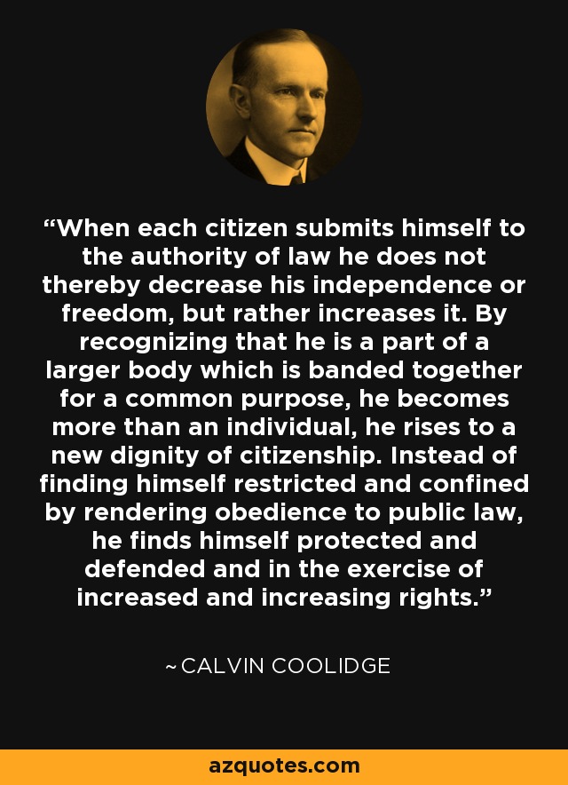 When each citizen submits himself to the authority of law he does not thereby decrease his independence or freedom, but rather increases it. By recognizing that he is a part of a larger body which is banded together for a common purpose, he becomes more than an individual, he rises to a new dignity of citizenship. Instead of finding himself restricted and confined by rendering obedience to public law, he finds himself protected and defended and in the exercise of increased and increasing rights. - Calvin Coolidge