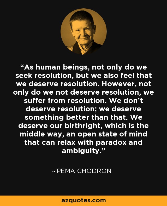 As human beings, not only do we seek resolution, but we also feel that we deserve resolution. However, not only do we not deserve resolution, we suffer from resolution. We don't deserve resolution; we deserve something better than that. We deserve our birthright, which is the middle way, an open state of mind that can relax with paradox and ambiguity. - Pema Chodron