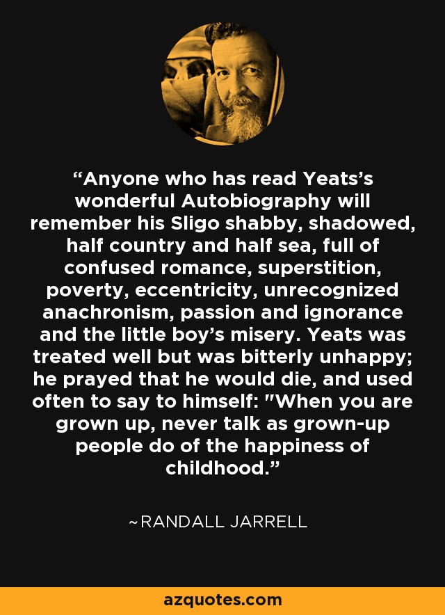 Anyone who has read Yeats's wonderful Autobiography will remember his Sligo shabby, shadowed, half country and half sea, full of confused romance, superstition, poverty, eccentricity, unrecognized anachronism, passion and ignorance and the little boy's misery. Yeats was treated well but was bitterly unhappy; he prayed that he would die, and used often to say to himself: 