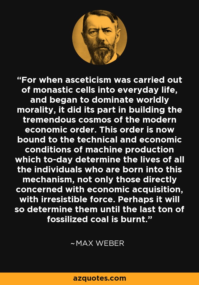 For when asceticism was carried out of monastic cells into everyday life, and began to dominate worldly morality, it did its part in building the tremendous cosmos of the modern economic order. This order is now bound to the technical and economic conditions of machine production which to-day determine the lives of all the individuals who are born into this mechanism, not only those directly concerned with economic acquisition, with irresistible force. Perhaps it will so determine them until the last ton of fossilized coal is burnt. - Max Weber