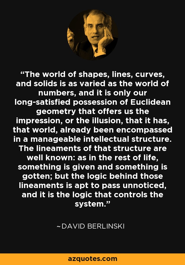 The world of shapes, lines, curves, and solids is as varied as the world of numbers, and it is only our long-satisfied possession of Euclidean geometry that offers us the impression, or the illusion, that it has, that world, already been encompassed in a manageable intellectual structure. The lineaments of that structure are well known: as in the rest of life, something is given and something is gotten; but the logic behind those lineaments is apt to pass unnoticed, and it is the logic that controls the system. - David Berlinski