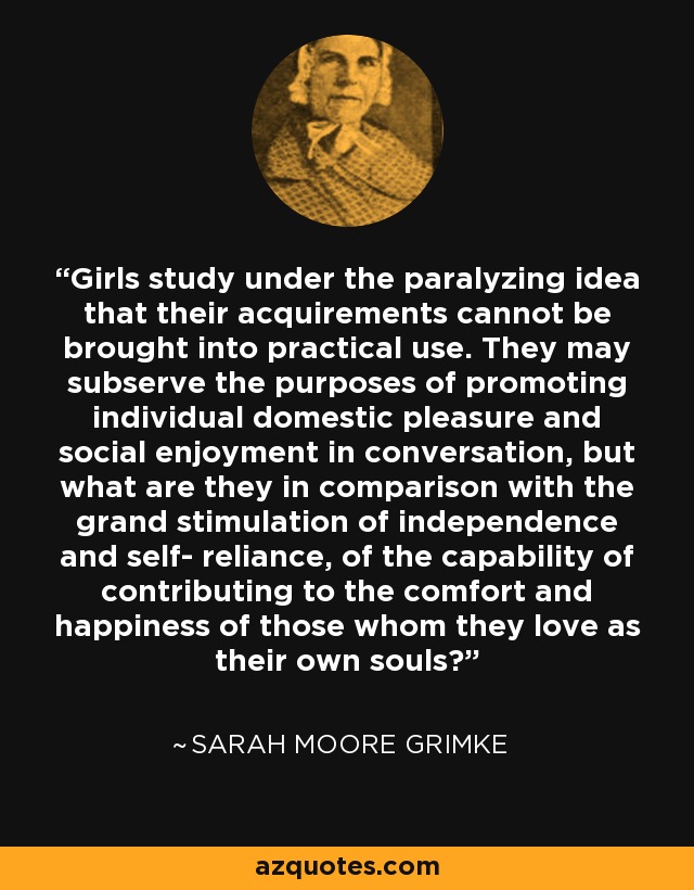 Girls study under the paralyzing idea that their acquirements cannot be brought into practical use. They may subserve the purposes of promoting individual domestic pleasure and social enjoyment in conversation, but what are they in comparison with the grand stimulation of independence and self- reliance, of the capability of contributing to the comfort and happiness of those whom they love as their own souls? - Sarah Moore Grimke