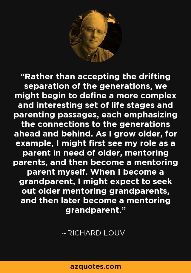 Rather than accepting the drifting separation of the generations, we might begin to define a more complex and interesting set of life stages and parenting passages, each emphasizing the connections to the generations ahead and behind. As I grow older, for example, I might first see my role as a parent in need of older, mentoring parents, and then become a mentoring parent myself. When I become a grandparent, I might expect to seek out older mentoring grandparents, and then later become a mentoring grandparent. - Richard Louv