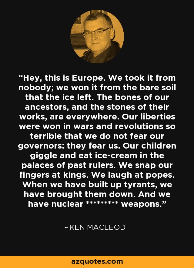 Hey, this is Europe. We took it from nobody; we won it from the bare soil that the ice left. The bones of our ancestors, and the stones of their works, are everywhere. Our liberties were won in wars and revolutions so terrible that we do not fear our governors: they fear us. Our children giggle and eat ice-cream in the palaces of past rulers. We snap our fingers at kings. We laugh at popes. When we have built up tyrants, we have brought them down. And we have nuclear ********* weapons. - Ken MacLeod