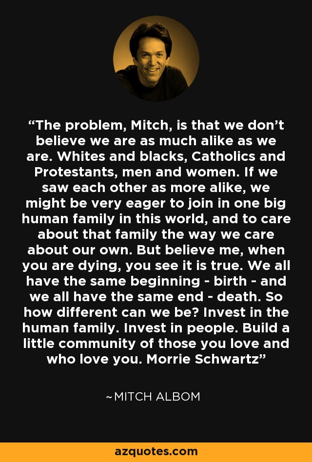 The problem, Mitch, is that we don't believe we are as much alike as we are. Whites and blacks, Catholics and Protestants, men and women. If we saw each other as more alike, we might be very eager to join in one big human family in this world, and to care about that family the way we care about our own. But believe me, when you are dying, you see it is true. We all have the same beginning - birth - and we all have the same end - death. So how different can we be? Invest in the human family. Invest in people. Build a little community of those you love and who love you. Morrie Schwartz - Mitch Albom