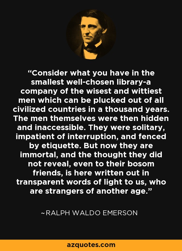 Consider what you have in the smallest well-chosen library-a company of the wisest and wittiest men which can be plucked out of all civilized countries in a thousand years. The men themselves were then hidden and inaccessible. They were solitary, impatient of interruption, and fenced by etiquette. But now they are immortal, and the thought they did not reveal, even to their bosom friends, is here written out in transparent words of light to us, who are strangers of another age. - Ralph Waldo Emerson