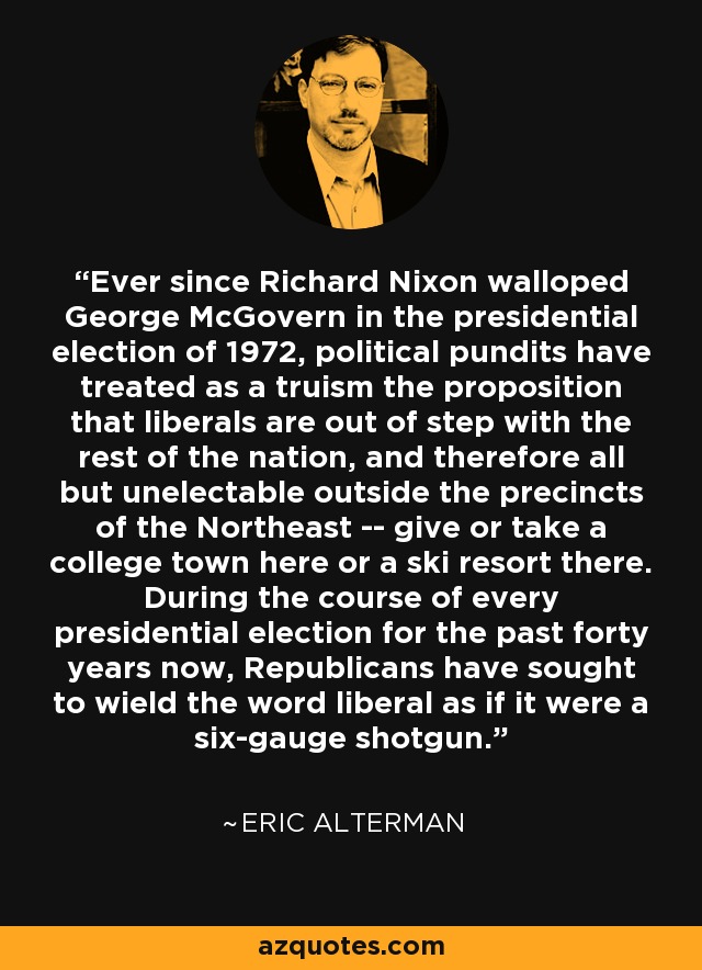 Ever since Richard Nixon walloped George McGovern in the presidential election of 1972, political pundits have treated as a truism the proposition that liberals are out of step with the rest of the nation, and therefore all but unelectable outside the precincts of the Northeast -- give or take a college town here or a ski resort there. During the course of every presidential election for the past forty years now, Republicans have sought to wield the word liberal as if it were a six-gauge shotgun. - Eric Alterman