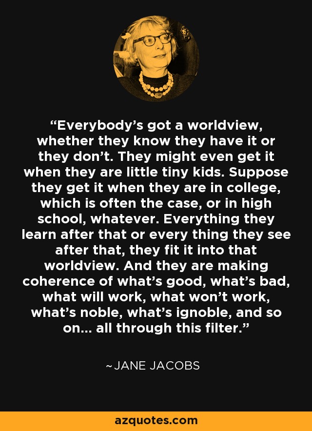 Everybody's got a worldview, whether they know they have it or they don't. They might even get it when they are little tiny kids. Suppose they get it when they are in college, which is often the case, or in high school, whatever. Everything they learn after that or every thing they see after that, they fit it into that worldview. And they are making coherence of what's good, what's bad, what will work, what won't work, what's noble, what's ignoble, and so on... all through this filter. - Jane Jacobs