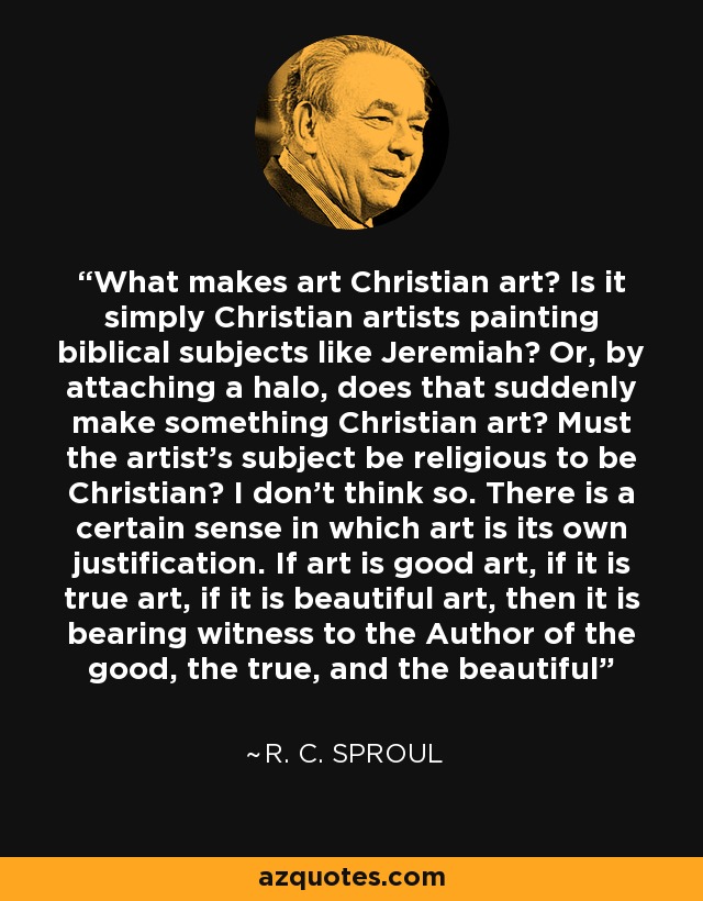 What makes art Christian art? Is it simply Christian artists painting biblical subjects like Jeremiah? Or, by attaching a halo, does that suddenly make something Christian art? Must the artist’s subject be religious to be Christian? I don’t think so. There is a certain sense in which art is its own justification. If art is good art, if it is true art, if it is beautiful art, then it is bearing witness to the Author of the good, the true, and the beautiful - R. C. Sproul