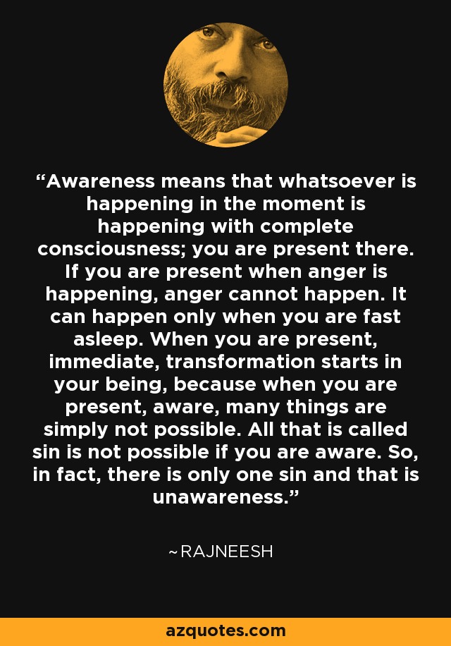 Awareness means that whatsoever is happening in the moment is happening with complete consciousness; you are present there. If you are present when anger is happening, anger cannot happen. It can happen only when you are fast asleep. When you are present, immediate, transformation starts in your being, because when you are present, aware, many things are simply not possible. All that is called sin is not possible if you are aware. So, in fact, there is only one sin and that is unawareness. - Rajneesh
